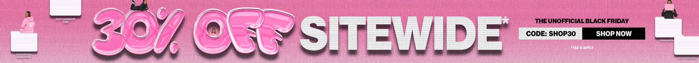 30% off Sitewide Sale. The unofficial Black Friday. Use Code: SHOP30. Shop Now. *T&Cs Apply.